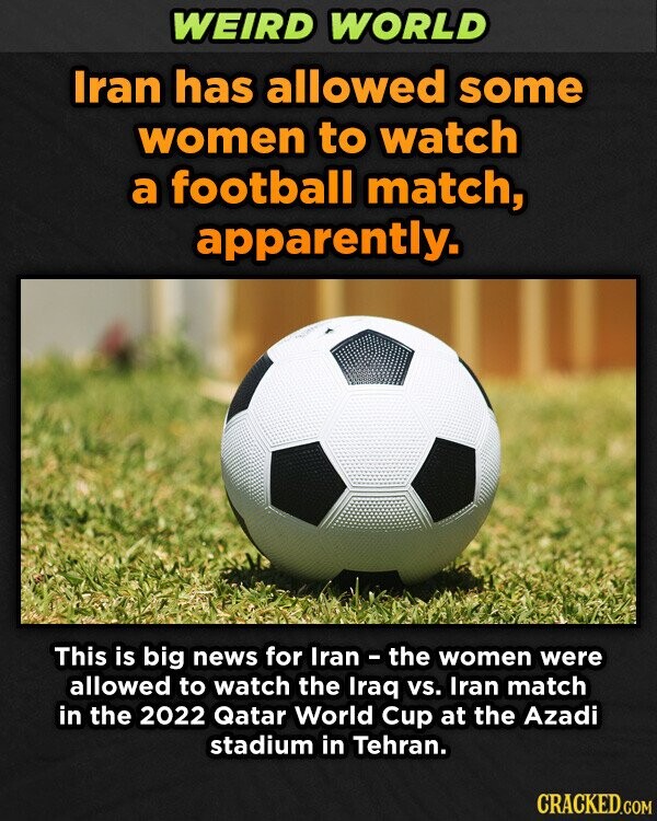 WEIRD WORLD Iran has allowed some women to watch a football match, apparently. This is big news for Iran - the women were allowed to watch the Iraq vs. Iran match in the 2022 Qatar World Cup at the Azadi stadium in Tehran. CRACKED.COM