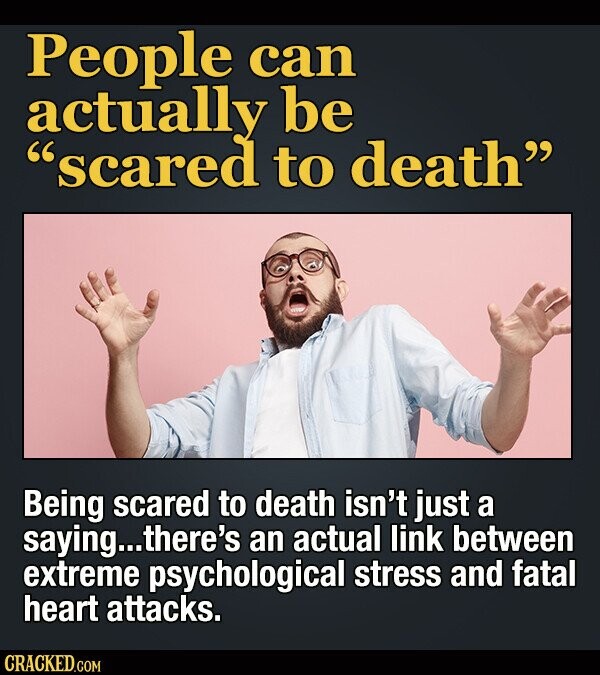 People can actually be scared to death Being scared to death isn't just a saying... there's an actual link between extreme psychological stress and fatal heart attacks. CRACKED.COM