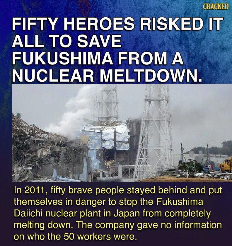CRACKED FIFTY HEROES RISKED IT ALL TO SAVE FUKUSHIMA FROM A NUCLEAR MELTDOWN. In 2011, fifty brave people stayed behind and put themselves in danger to stop the Fukushima Daiichi nuclear plant in Japan from completely melting down. The company gave no information on who the 50 workers were.