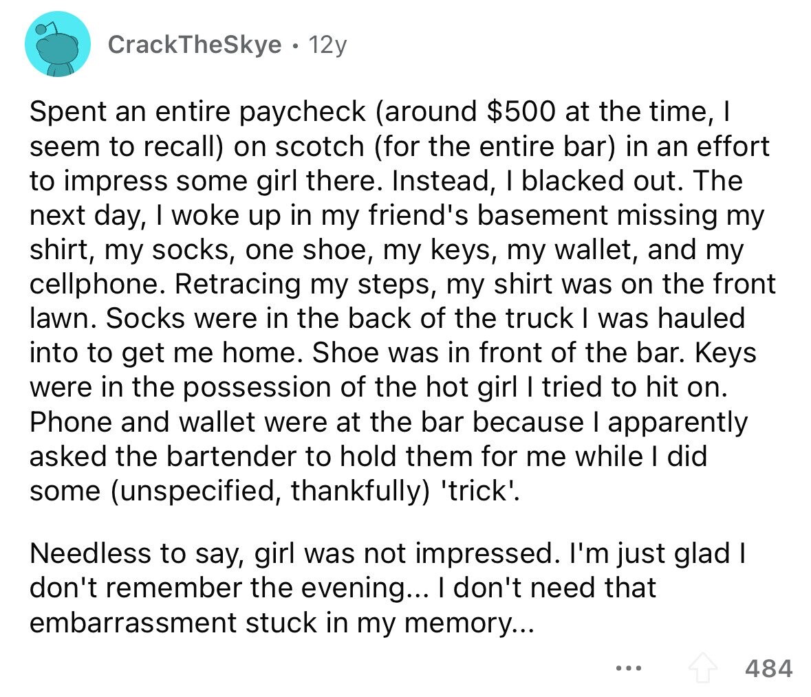 CrackTheSkye 12y Spent an entire paycheck (around $500 at the time, I seem to recall) on scotch (for the entire bar) in an effort to impress some girl there. Instead, I blacked out. The next day, I woke up in my friend's basement missing my shirt, my socks, one shoe, my keys, my wallet, and my cellphone. Retracing my steps, my shirt was on the front lawn. Socks were in the back of the truck I was hauled into to get me home. Shoe was in front of the bar. Keys were in the possession of the hot girl I