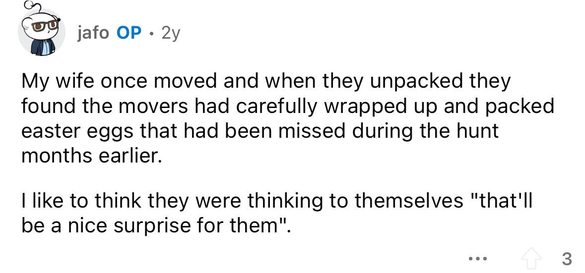 jafo ОР e 2y My wife once moved and when they unpacked they found the movers had carefully wrapped up and packed easter eggs that had been missed during the hunt months earlier. I like to think they were thinking to themselves that'll be a nice surprise for them. ... 3