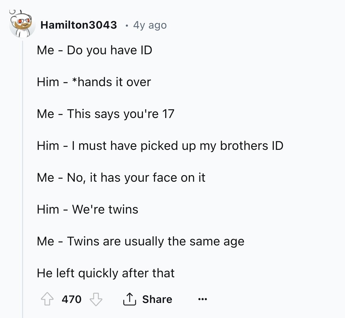 Hamilton3043 4y ago Me - Do you have ID Him - *hands it over Me - This says you're 17 Him - I must have picked up my brothers ID Me - No, it has your face on it Him - We're twins Me - Twins are usually the same age Не left quickly after that Share 470 ... 