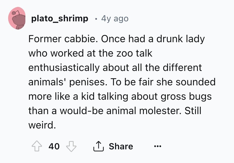 plato_shrimp 4y ago Former cabbie. Once had a drunk lady who worked at the zoo talk enthusiastically about all the different animals' penises. To be fair she sounded more like a kid talking about gross bugs than a would-be animal molester. Still weird. 40 Share ... 