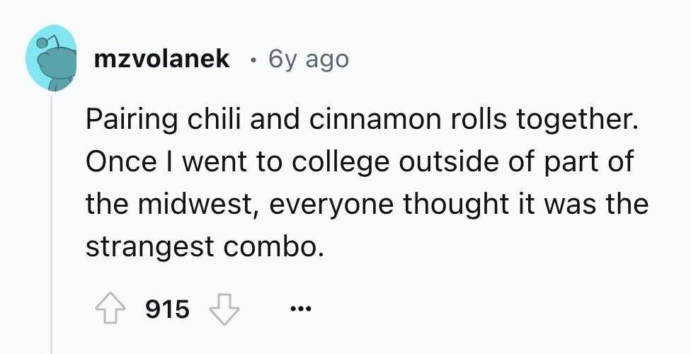 mzvolanek 0 6y ago Pairing chili and cinnamon rolls together. Once I went to college outside of part of the midwest, everyone thought it was the strangest combo. 915 ... 