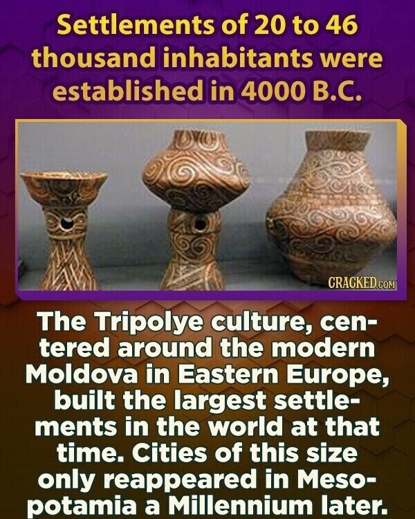 Settlements of 20 to 46 thousand inhabitants were established in 4000 В.С. CRACKED.COM The Tripolye culture, cen- tered around the modern Moldova in Eastern Europe, built the largest settle- ments in the world at that time. Cities of this size only reappeared in Meso- potamia a Millennium later.
