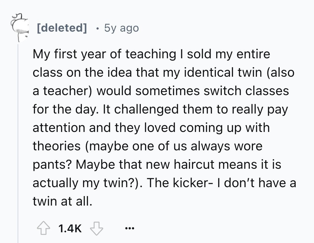 5y ago My first year of teaching I sold my entire class on the idea that my identical twin (also a teacher) would sometimes switch classes for the day. It challenged them to really pay attention and they loved coming up with theories (maybe one of us always wore pants? Maybe that new haircut means it is actually my twin?). The kicker- I don't have a twin at all. 1.4K ...