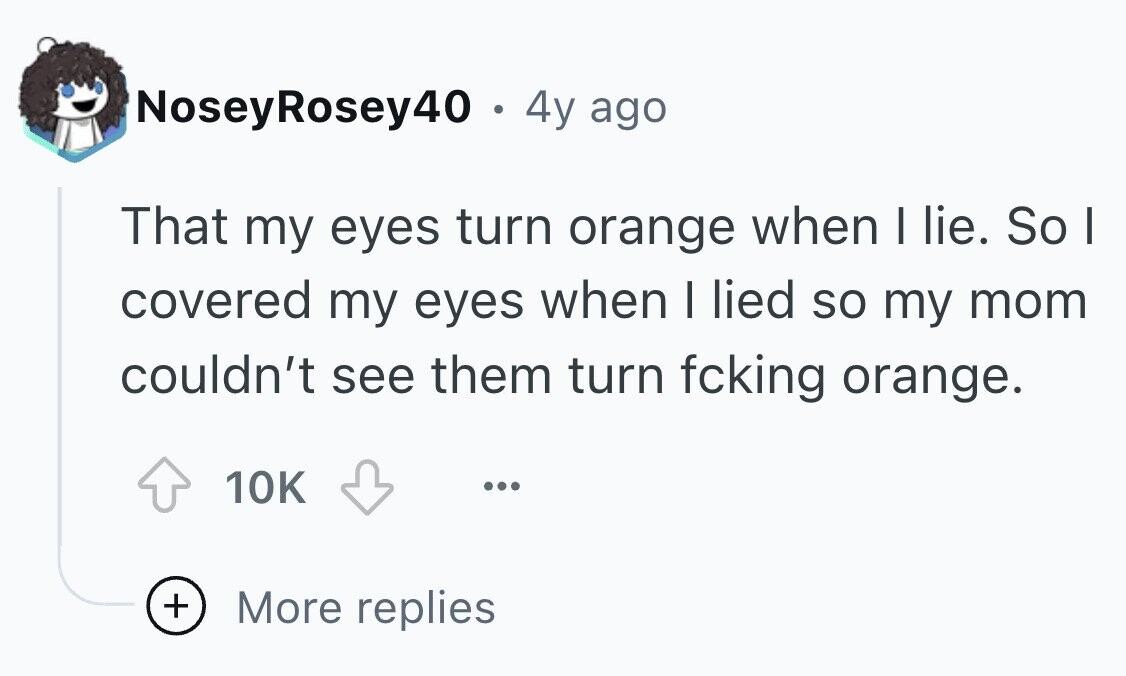 NoseyRosey40 . 4y ago That my eyes turn orange when I lie. So I covered my eyes when I lied so my mom couldn't see them turn fcking orange. 10K ... + More replies