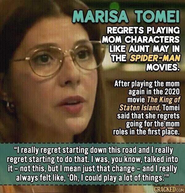 MARISA TOMEI REGRETS PLAYING MOM CHARACTERS LIKE AUNT MAY IN THE SPIDER-MAN MOVIES. After playing the mom again in the 2020 movie The King of Staten Island, Tomei said that she regrets going for the mom roles in the first place. I really regret starting down this road and I really regret starting to do that. I was, you know, talked into it - not this, but I mean just that change-and I really always felt like, 'Oh, I could play a lot of things.' CRACKED.COM