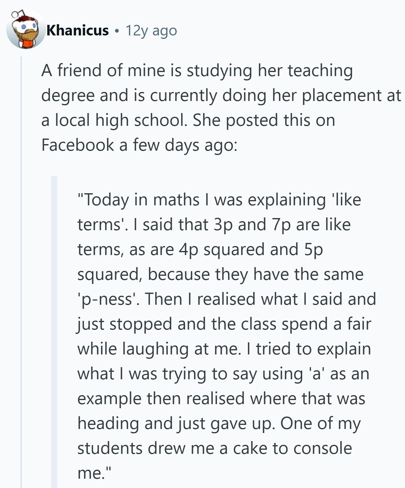 Khanicus 12y ago A friend of mine is studying her teaching degree and is currently doing her placement at a local high school. She posted this on Facebook a few days ago: Today in maths | was explaining 'like terms'. I said that 3p and 7p are like terms, as are 4p squared and 5p squared, because they have the same 'p-ness'. Then I realised what I said and just stopped and the class spend a fair while laughing at me. I tried to explain what I was trying to say using 'a' as an example then realised where that