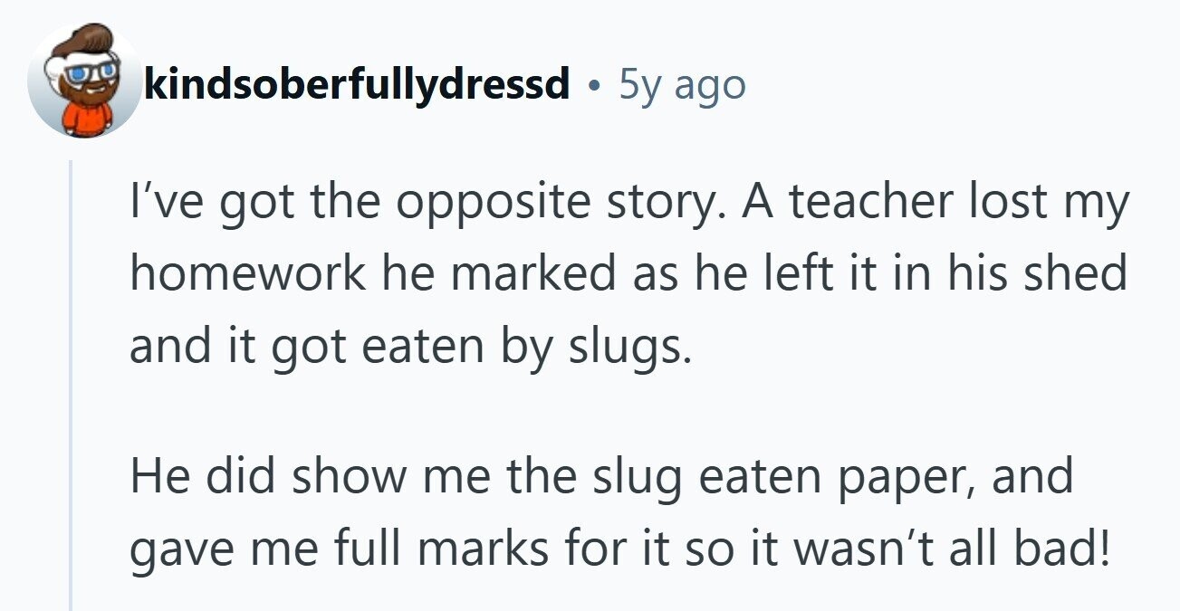 kindsoberfullydressd . 5y ago I've got the opposite story. A teacher lost my homework he marked as he left it in his shed and it got eaten by slugs. Не did show me the slug eaten paper, and gave me full marks for it so it wasn't all bad! 