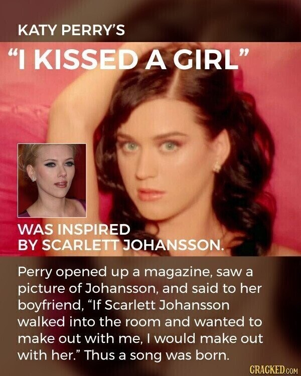 KATY PERRY'S I KISSED A GIRL WAS INSPIRED BY SCARLETT JOHANSSON. Perry opened up a magazine, saw a picture of Johansson, and said to her boyfriend, If Scarlett Johansson walked into the room and wanted to make out with me, I would make out with her. Thus a song was born. CRACKED.COM