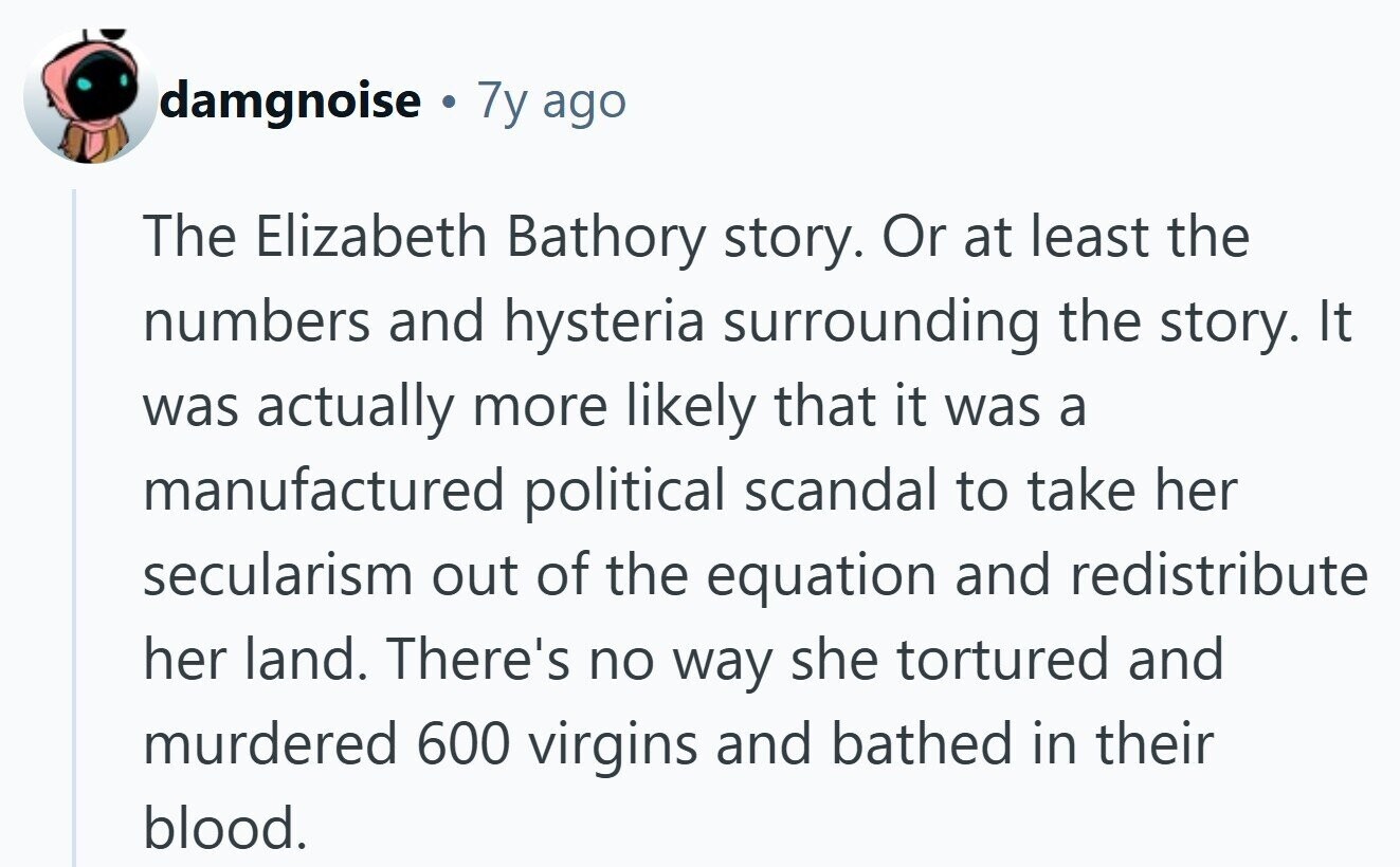 damgnoise . 7y ago The Elizabeth Bathory story. Or at least the numbers and hysteria surrounding the story. It was actually more likely that it was a manufactured political scandal to take her secularism out of the equation and redistribute her land. There's no way she tortured and murdered 600 virgins and bathed in their blood.