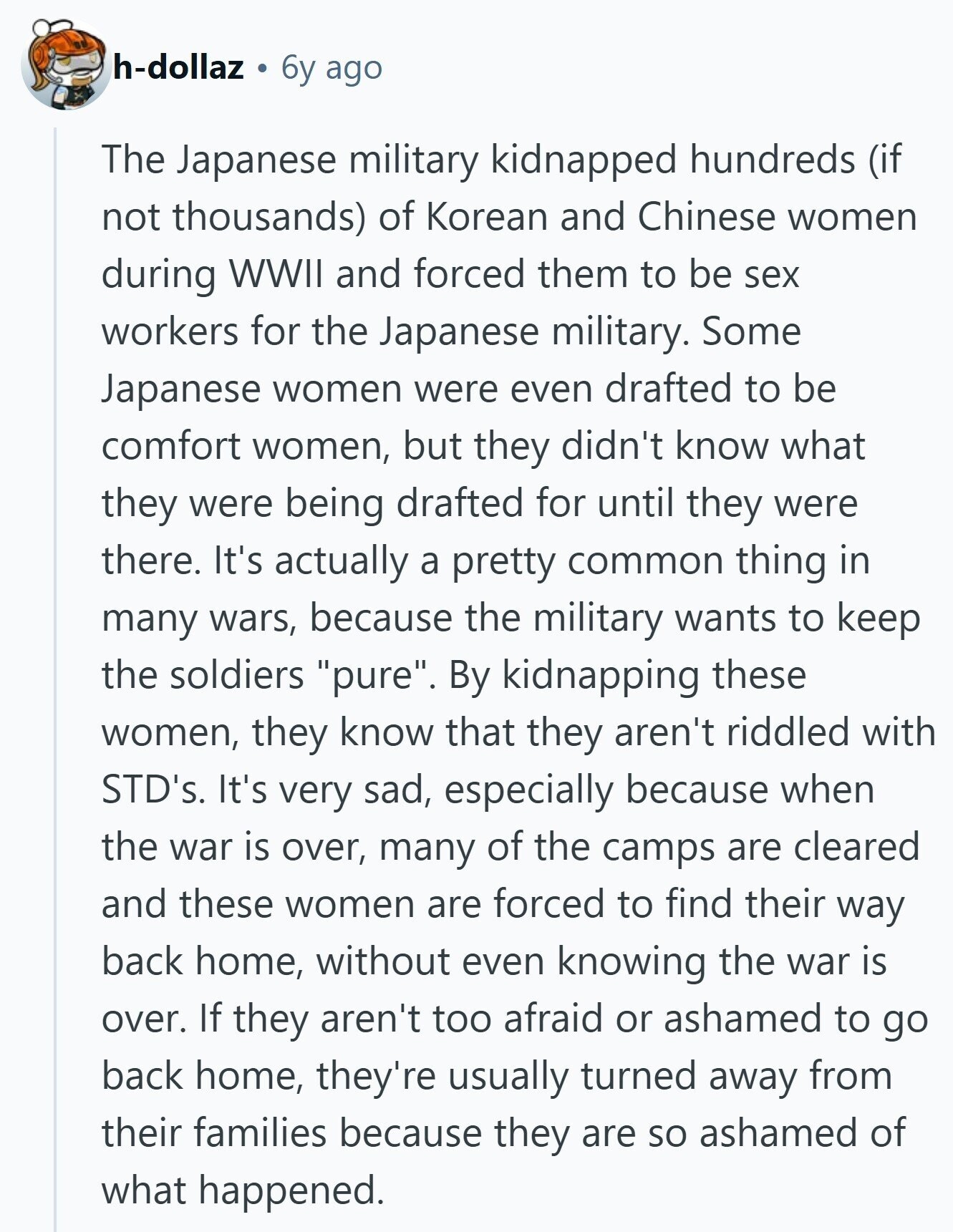h-dollaz 6y ago The Japanese military kidnapped hundreds (if not thousands) of Korean and Chinese women during WWII and forced them to be sex workers for the Japanese military. Some Japanese women were even drafted to be comfort women, but they didn't know what they were being drafted for until they were there. It's actually a pretty common thing in many wars, because the military wants to keep the soldiers pure. By kidnapping these women, they know that they aren't riddled with STD's. It's very sad, especially because when the war is over, many of the camps are cleared and 