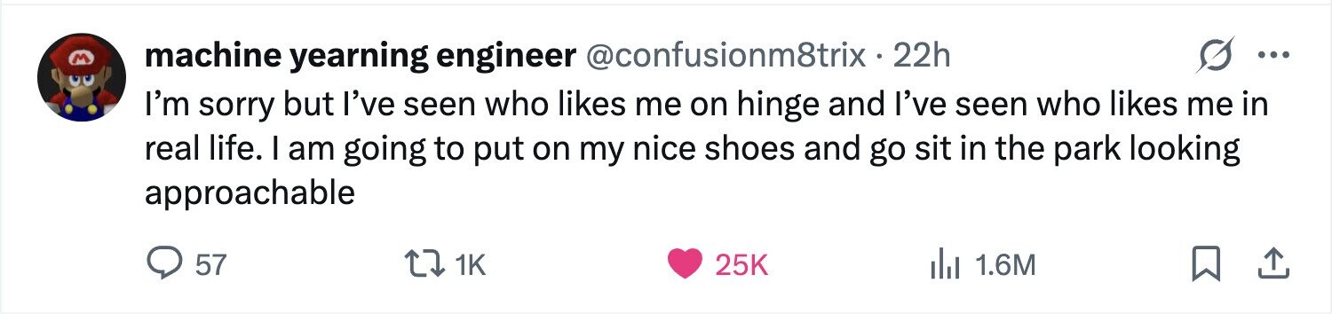 machine yearning engineer @confusionm8trix.2 22h ... M I'm sorry but I've seen who likes me on hinge and I've seen who likes me in real life. I am going to put on my nice shoes and go sit in the park looking approachable 57 1K 25K del 1.6M 