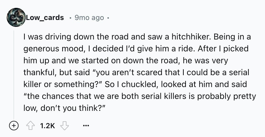 Low_cards 9mo ago I was driving down the road and saw a hitchhiker. Being in a generous mood, I decided I'd give him a ride. After I picked him up and we started on down the road, he was very thankful, but said you aren't scared that I could be a serial killer or something? So I chuckled, looked at him and said the chances that we are both serial killers is probably pretty low, don't you think? + 1.2K ...