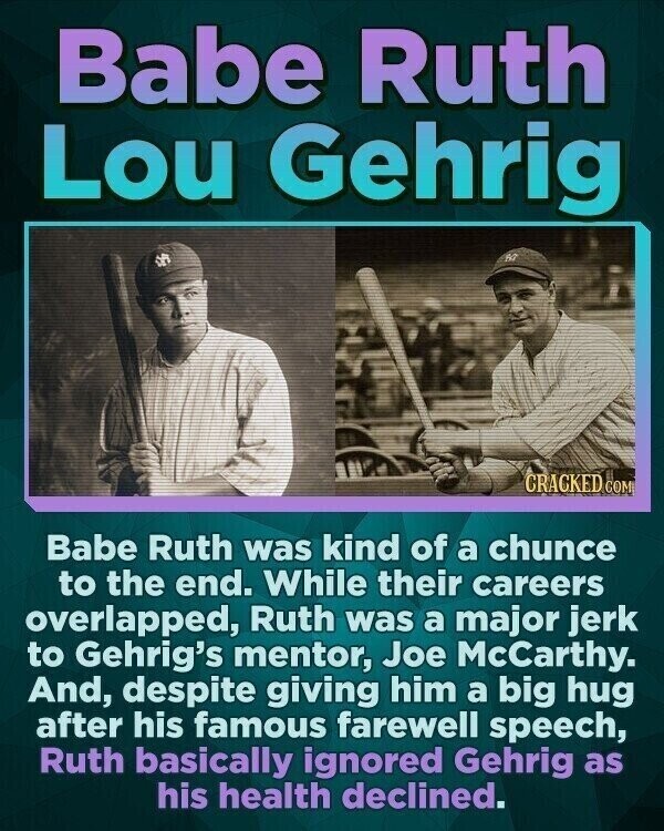 Babe Ruth Lou Gehrig CRACKED COM Babe Ruth was kind of a chunce to the end. While their careers overlapped, Ruth was a major jerk to Gehrig's mentor, Joe McCarthy. And, despite giving him a big hug after his famous farewell speech, Ruth basically ignored Gehrig as his health declined.