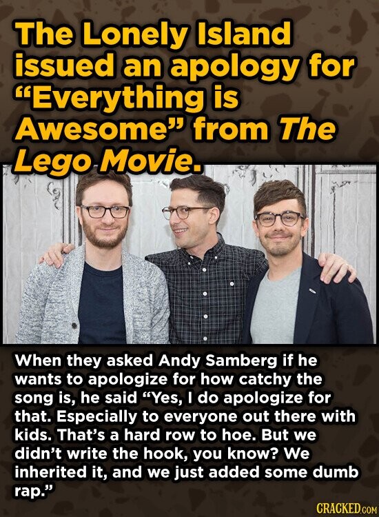 The Lonely Island issued an apology for Everything is Awesome from The Lego Movie., When they asked Andy Samberg if he wants to apologize for how catchy the song is, he said Yes, I do apologize for that. Especially to everyone out there with kids. That's a hard row to hoe. But we didn't write the hook, you know? We inherited it, and we just added some dumb rap. CRACKED.COM