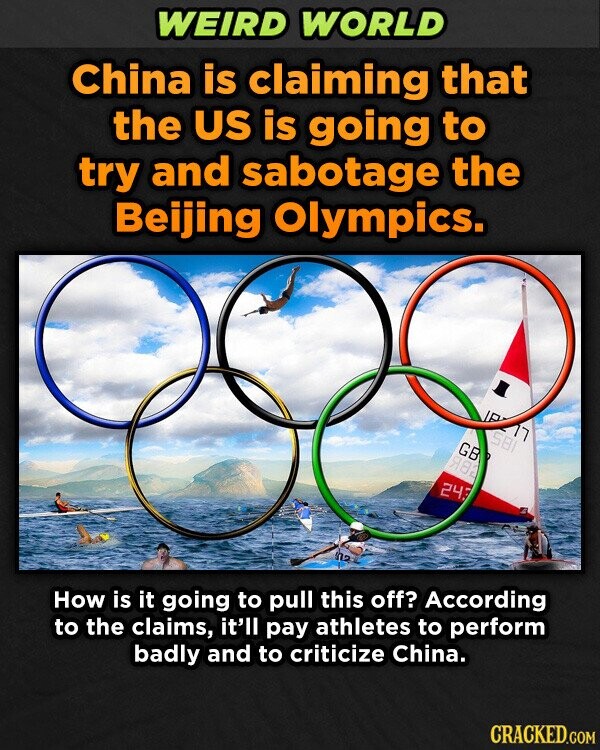 WEIRD WORLD China is claiming that the US is going to try and sabotage the Beijing Olympics. 18277 581 GB 982 243 How is it going to pull this off? According to the claims, it'll pay athletes to perform badly and to criticize China. CRACKED.COM