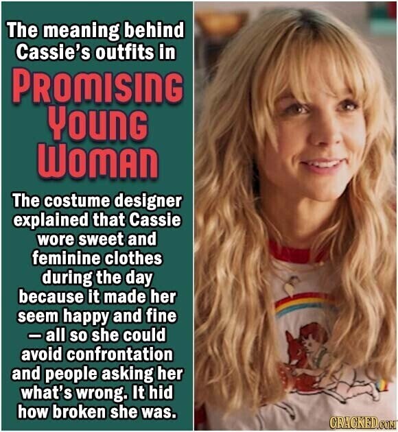 The meaning behind Cassie's outfits in PROMISING YOUNG WOMAN The costume designer explained that Cassie wore sweet and feminine clothes during the day because it made her seem happy and fine - all so she could avoid confrontation and people asking her what's wrong. It hid how broken she was. CRACKED.COM