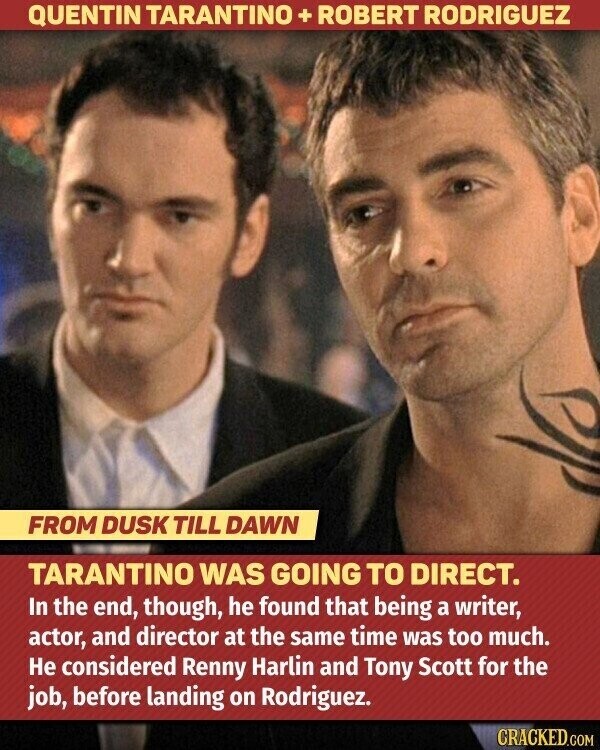 QUENTIN TARANTINO + ROBERT RODRIGUEZ FROM DUSK TILL DAWN TARANTINO WAS GOING TO DIRECT. In the end, though, he found that being a writer, actor, and director at the same time was too much. Не considered Renny Harlin and Tony Scott for the job, before landing on Rodriguez. CRACKED.COM