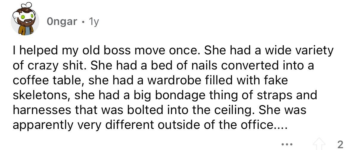 Ongar . 1y I helped my old boss move once. She had a wide variety of crazy shit. She had a bed of nails converted into a coffee table, she had a wardrobe filled with fake skeletons, she had a big bondage thing of straps and harnesses that was bolted into the ceiling. She was apparently very different outside of the office.... ... 2