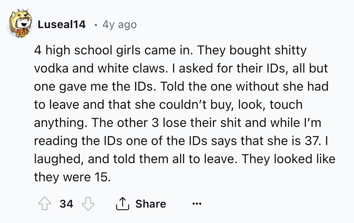 Luseal14 4y ago 4 high school girls came in. They bought shitty vodka and white claws. I asked for their IDs, all but one gave me the IDs. Told the one without she had to leave and that she couldn't buy, look, touch anything. The other 3 lose their shit and while I'm reading the IDs one of the IDs says that she is 37. I laughed, and told them all to leave. They looked like they were 15. 34 Share ... 