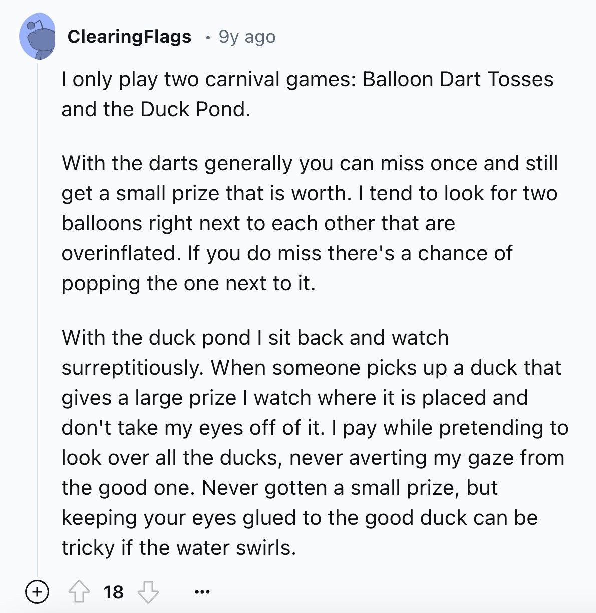 ClearingFlags 9y ago I only play two carnival games: Balloon Dart Tosses and the Duck Pond. With the darts generally you can miss once and still get a small prize that is worth. I tend to look for two balloons right next to each other that are overinflated. If you do miss there's a chance of popping the one next to it. With the duck pond I sit back and watch surreptitiously. When someone picks up a duck that gives a large prize I watch where it is placed and don't take my eyes off of it. I pay while 