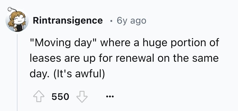 Rintransigence 0 6y ago Moving day where a huge portion of leases are up for renewal on the same day. (It's awful) 550 ... 