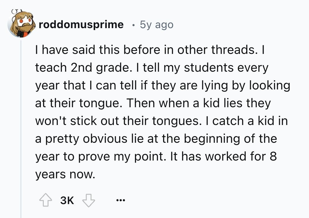 roddomusprime 5y ago I have said this before in other threads. I teach 2nd grade. I tell my students every year that I can tell if they are lying by looking at their tongue. Then when a kid lies they won't stick out their tongues. I catch a kid in a pretty obvious lie at the beginning of the year to prove my point. It has worked for 8 years now. 3K ...