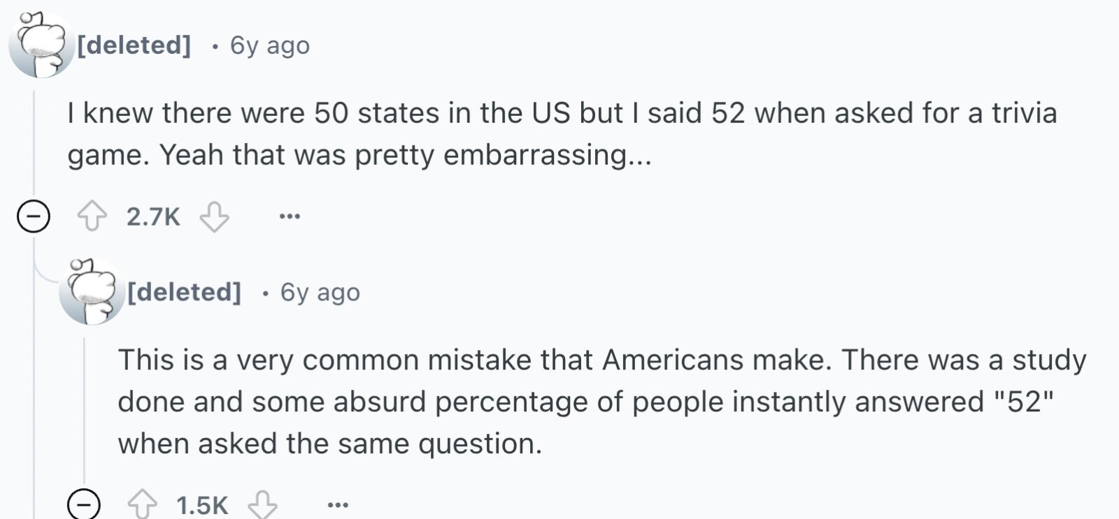 6y ago I knew there were 50 states in the US but I said 52 when asked for a trivia game. Yeah that was pretty embarrassing... - 2.7K ... 6y ago This is a very common mistake that Americans make. There was a study done and some absurd percentage of people instantly answered 52 when asked the same question. - 1.5K ...
