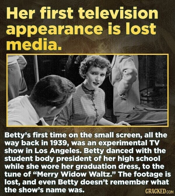 Her first television appearance is lost media. Betty's first time on the small screen, all the way back in 1939, was an experimental TV show in Los Angeles. Betty danced with the student body president of her high school while she wore her graduation dress, to the tune of Merry Widow Waltz. The footage is lost, and even Betty doesn't remember what the show's name was. CRACKED.COM