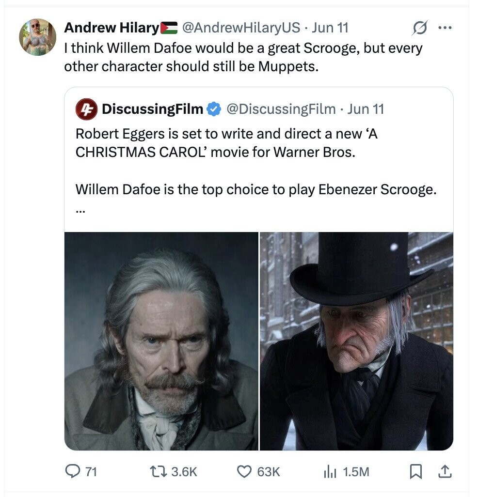 Andrew Hilary @AndrewHilaryUS.. Jun 11 G ... I think Willem Dafoe would be a great Scrooge, but every other character should still be Muppets. 4F DiscussingFilm @DiscussingFilm .. Jun 11 Robert Eggers is set to write and direct a new 'A CHRISTMAS CAROL' movie for Warner Bros. Willem Dafoe is the top choice to play Ebenezer Scrooge. ... 71 3.6K 63K 1.5M