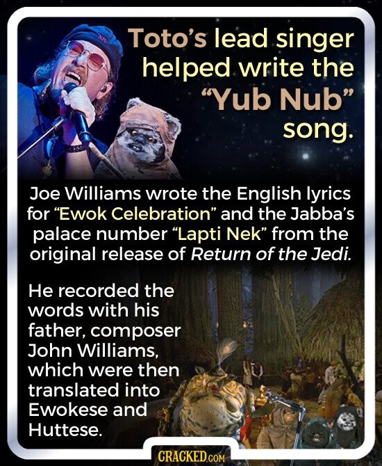 Toto's lead singer helped write the Yub Nub song. Joe Williams wrote the English lyrics for Ewok Celebration and the Jabba's palace number Lapti Nek from the original release of Return of the Jedi. Не recorded the words with his father, composer John Williams, which were then translated into Ewokese and Huttese. CRACKED.COM