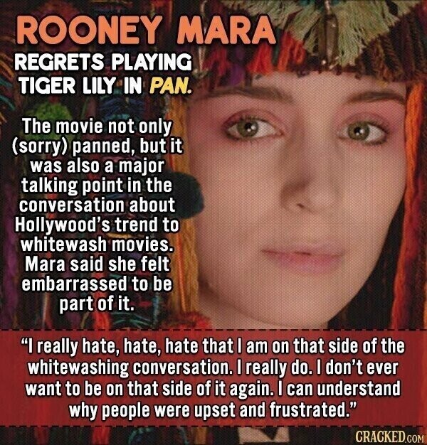 ROONEY MARA REGRETS PLAYING TIGER LILY IN PAN. The movie not only (sorry) panned, but it was also a major talking point in the conversation about Hollywood's trend to whitewash movies. Mara said she felt embarrassed to be part of it. I really hate, hate, hate that I am on that side of the whitewashing conversation. I really do. I don't ever want to be on that side of it again. I can understand why people were upset and frustrated. CRACKED.COM