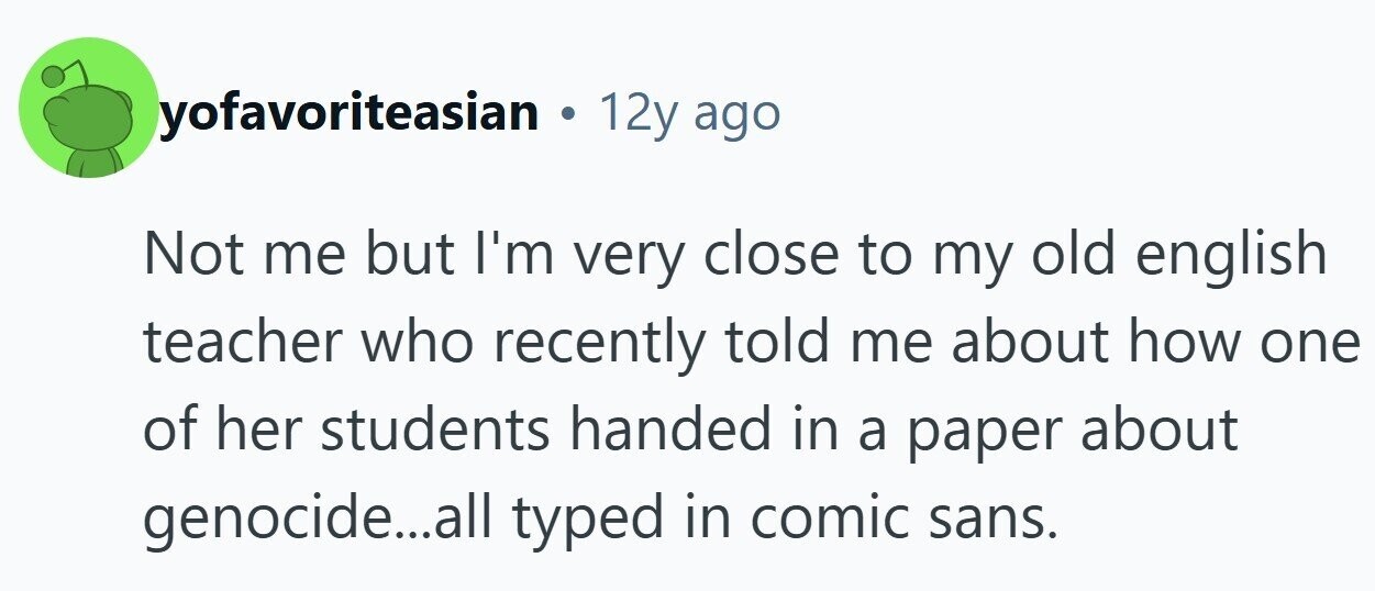 yofavoriteasian . 12y ago Not me but I'm very close to my old english teacher who recently told me about how one of her students handed in a paper about genocide...all typed in comic sans.