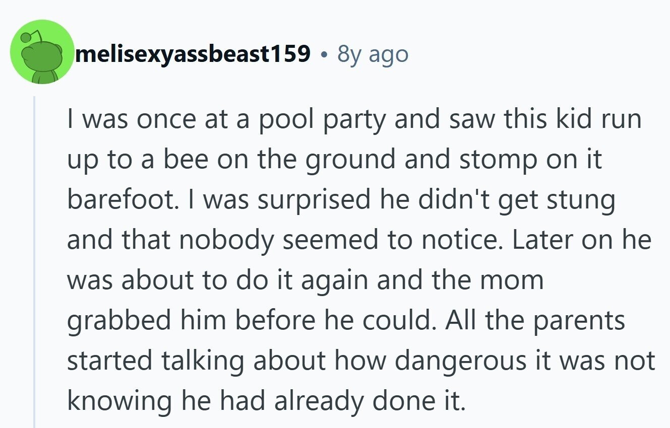 melisexyassbeast159 . 8y ago I was once at a pool party and saw this kid run up to a bee on the ground and stomp on it barefoot. I was surprised he didn't get stung and that nobody seemed to notice. Later on he was about to do it again and the mom grabbed him before he could. All the parents started talking about how dangerous it was not knowing he had already done it.