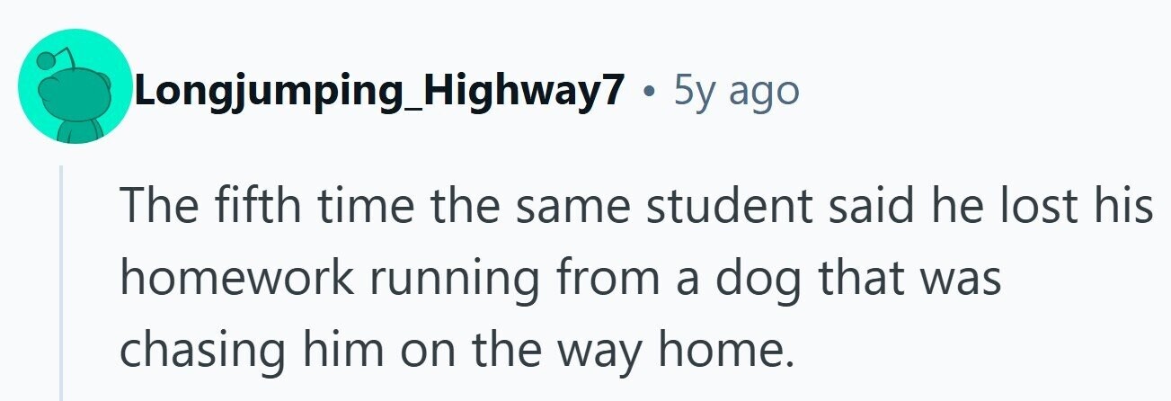 Longjumping_Highway7 . 5y ago The fifth time the same student said he lost his homework running from a dog that was chasing him on the way home. 