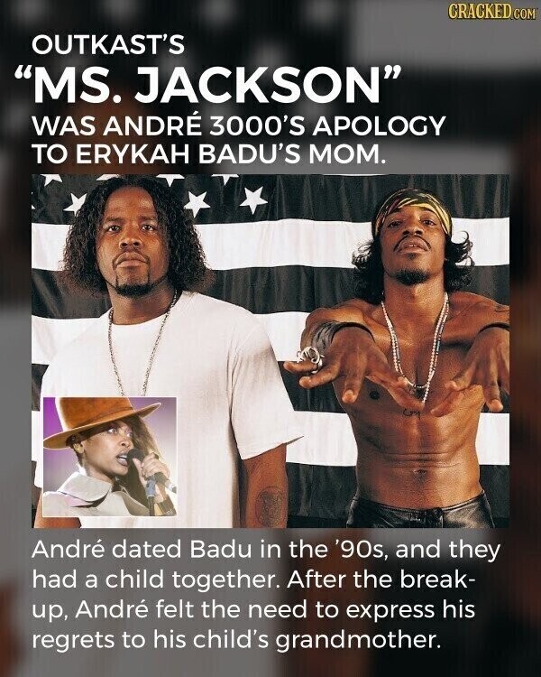 CRACKED.COM OUTKAST'S MS. JACKSON WAS ANDRÉ 3000'S APOLOGY TO ERYKAH BADU'S MOM. André dated Badu in the '90s, and they had a child together. After the break- up, André felt the need to express his regrets to his child's grandmother.
