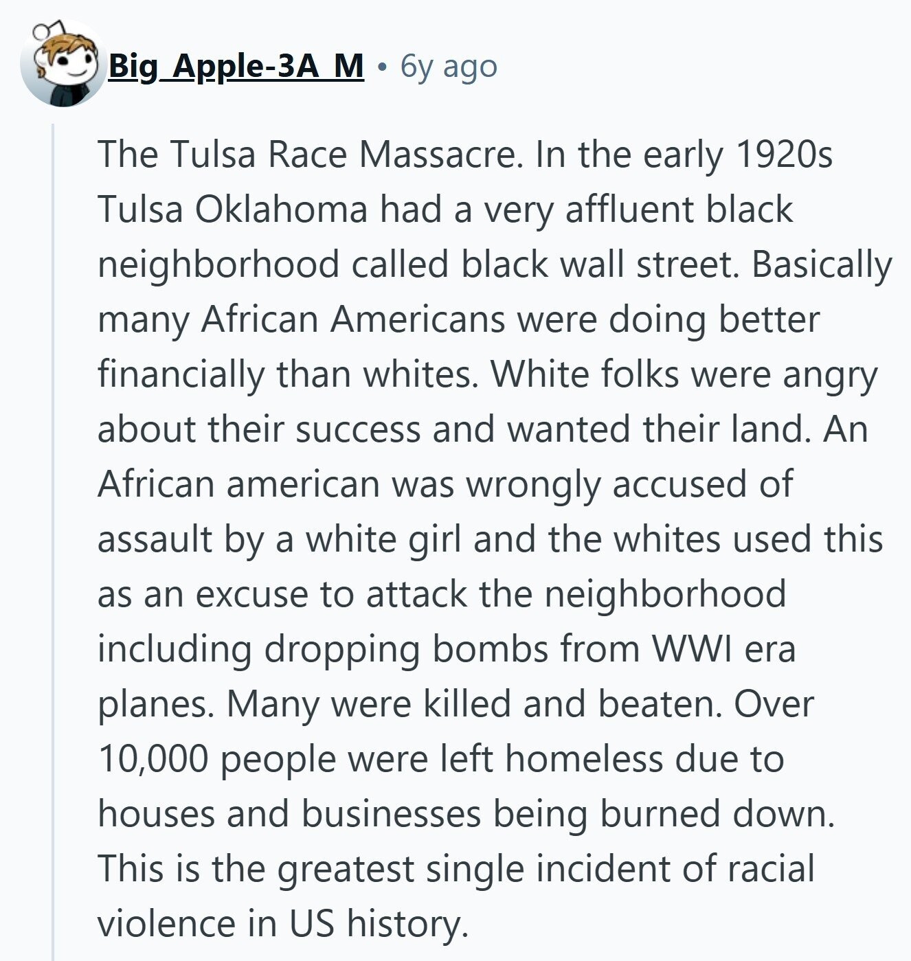 Big Apple-3A M 6y ago The Tulsa Race Massacre. In the early 1920s Tulsa Oklahoma had a very affluent black neighborhood called black wall street. Basically many African Americans were doing better financially than whites. White folks were angry about their success and wanted their land. An African american was wrongly accused of assault by a white girl and the whites used this as an excuse to attack the neighborhood including dropping bombs from WWI era planes. Many were killed and beaten. Over 10,000 people were left homeless due to houses and businesses being burned down. This is the greatest single 