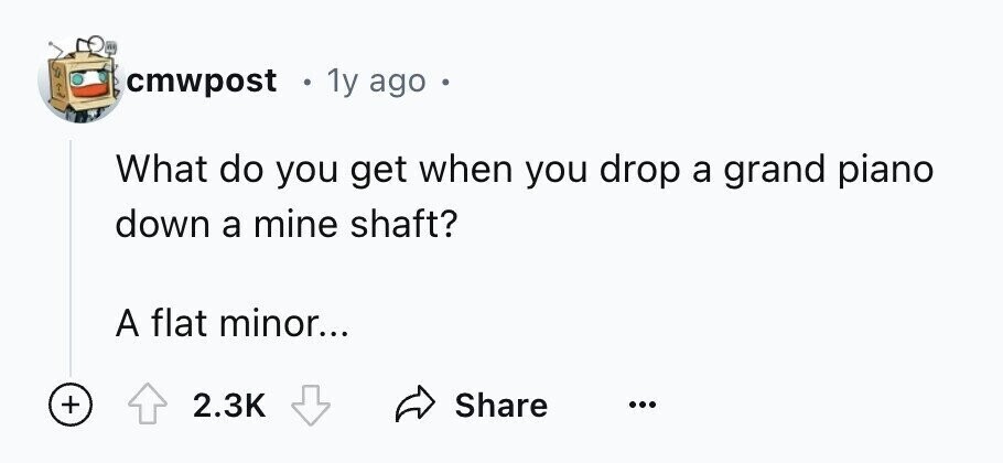 cmwpost 1y ago o What do you get when you drop a grand piano down a mine shaft? A flat minor... + Share 2.3K ...