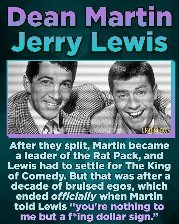 Dean Martin Jerry Lewis CRACKED.COM After they split, Martin became a leader of the Rat Pack, and Lewis had to settle for The King of Comedy. But that was after a decade of bruised egos, which ended officially when Martin told Lewis you're nothing to me but a f*ing dollar sign.