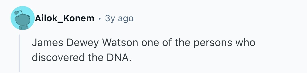 Ailok_Konem e 3y ago James Dewey Watson one of the persons who discovered the DNA.