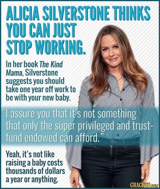 ALICIA SILVERSTONE THINKS YOU CAN JUST STOP WORKING. In her book The Kind Mama, Silverstone suggests you should take one year off work to be with your new baby. I assure you that it's not something that only the super privileged and trust- fund endowed can afford. Yeah, it's not like raising a baby costs thousands of dollars a year or anything. CRACKED COM