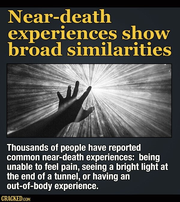 Near-death experiences show broad similarities Thousands of people have reported common near-death experiences: being unable to feel pain, seeing a bright light at the end of a tunnel, or having an out-of-body experience. CRACKED.COM