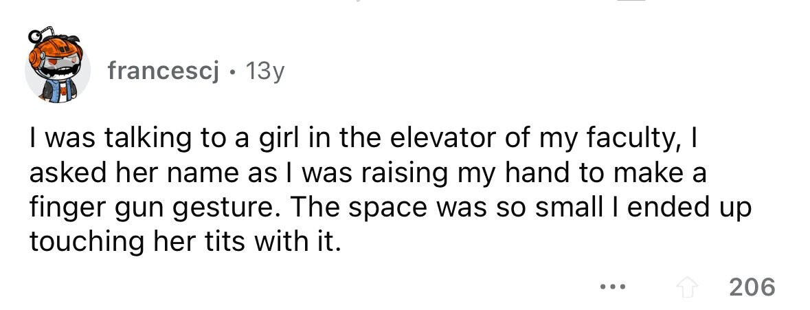 francescj 13y I was talking to a girl in the elevator of my faculty, I asked her name as I was raising my hand to make a finger gun gesture. The space was so small I ended up touching her tits with it. ... 206
