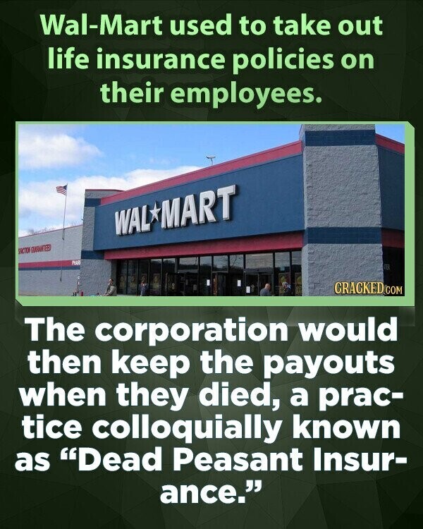 Wal-Mart used to take out life insurance policies on their employees. WAL MART GUARANTEED CRACKED.COM The corporation would then keep the payouts when they died, a prac- tice colloquially known as Dead Peasant Insur- ance.