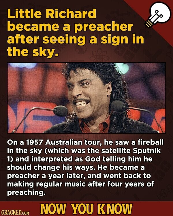 Little Richard became a preacher after seeing a sign in the sky. C On a 1957 Australian tour, he saw a fireball in the sky (which was the satellite Sputnik 1) and interpreted as God telling him he should change his ways. Не became a preacher a year later, and went back to making regular music after four years of preaching. NOW YOU KNOW CRACKED.COM