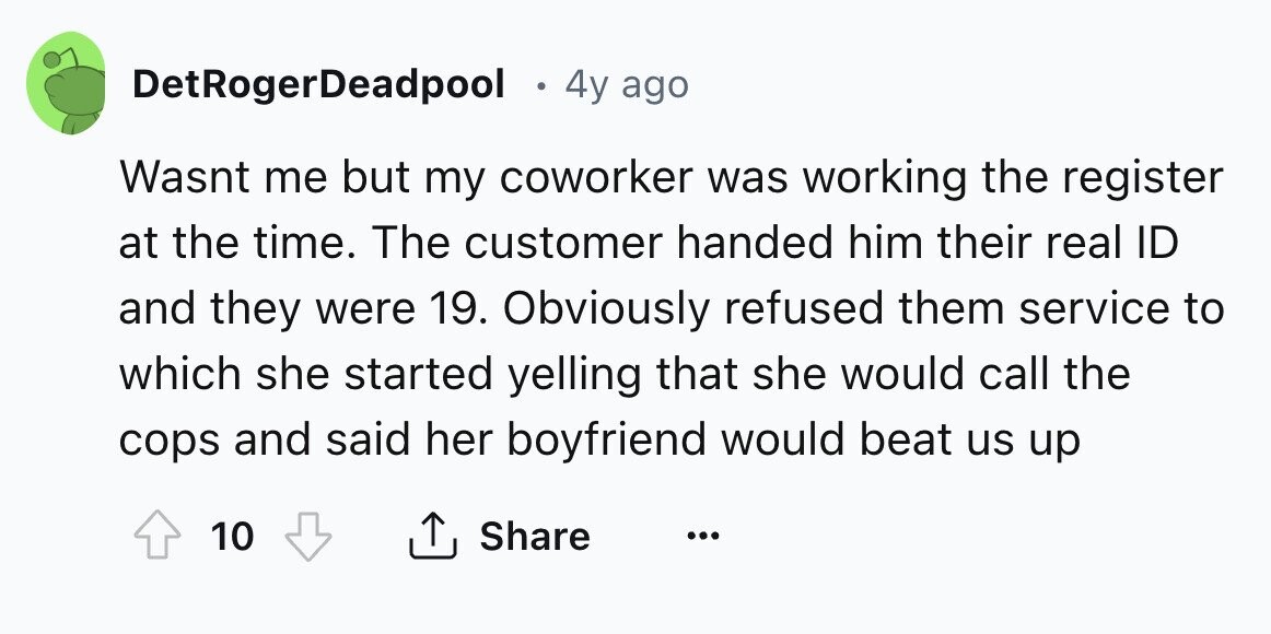 DetRogerDeadpool . 4y ago Wasnt me but my coworker was working the register at the time. The customer handed him their real ID and they were 19. Obviously refused them service to which she started yelling that she would call the cops and said her boyfriend would beat us up 10 Share ... 