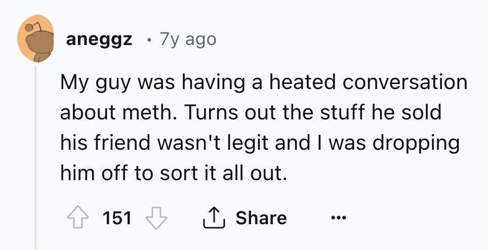 aneggz 7y ago My guy was having a heated conversation about meth. Turns out the stuff he sold his friend wasn't legit and I was dropping him off to sort it all out. 151 Share ... 