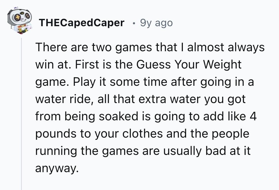THECapedCaper 9y ago There are two games that I almost always win at. First is the Guess Your Weight game. Play it some time after going in a water ride, all that extra water you got from being soaked is going to add like 4 pounds to your clothes and the people running the games are usually bad at it anyway. 